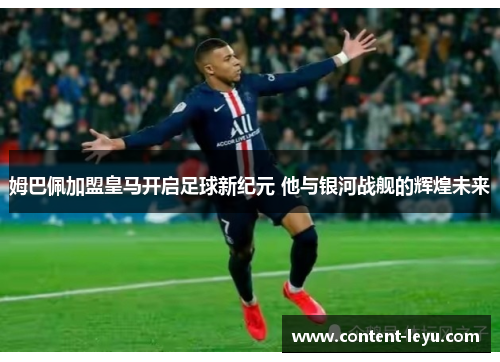 姆巴佩加盟皇马开启足球新纪元 他与银河战舰的辉煌未来