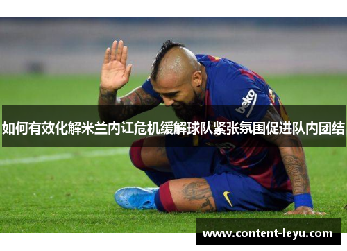 如何有效化解米兰内讧危机缓解球队紧张氛围促进队内团结